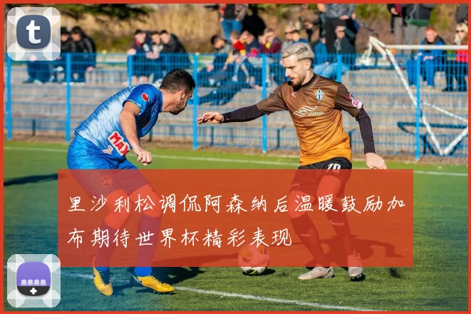 里沙利松调侃阿森纳后温暖鼓励加布期待世界杯精彩表现