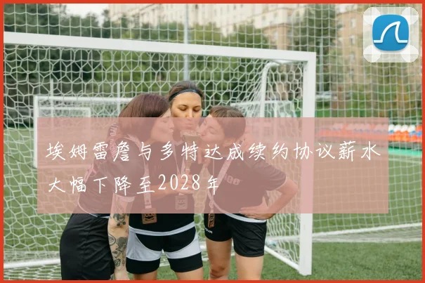 埃姆雷詹与多特达成续约协议薪水大幅下降至2028年