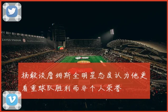 杨毅谈詹姆斯全明星态度认为他更看重球队胜利而非个人荣誉