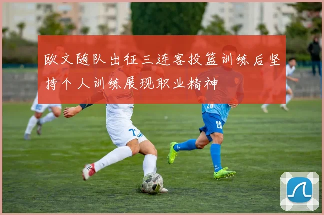 欧文随队出征三连客投篮训练后坚持个人训练展现职业精神