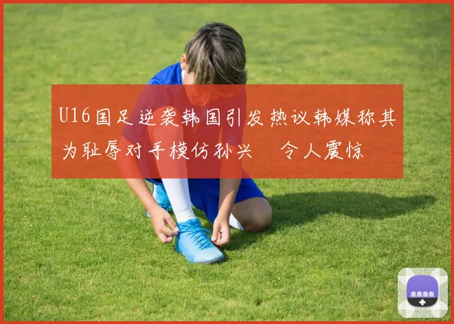 U16国足逆袭韩国引发热议韩媒称其为耻辱对手模仿孙兴慜令人震惊
