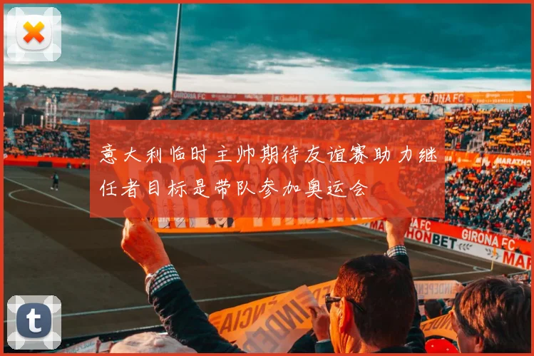 意大利临时主帅期待友谊赛助力继任者目标是带队参加奥运会