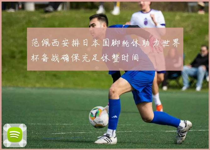 范佩西安排日本国脚轮休助力世界杯备战确保充足休整时间