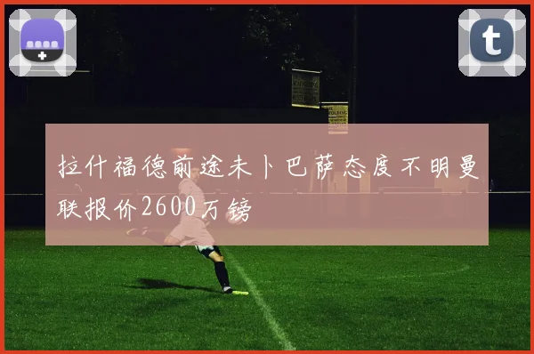拉什福德前途未卜巴萨态度不明曼联报价2600万镑