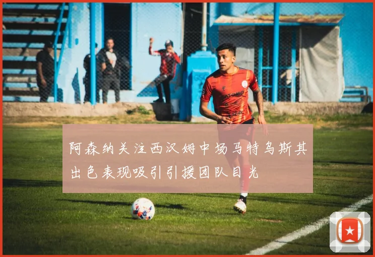 阿森纳关注西汉姆中场马特乌斯其出色表现吸引引援团队目光